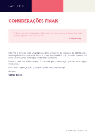 CONSIDERACOES FINAIS
Este livro é, antes de tudo, um propositor. Ele é um convite ao estudante de odontologia e
ao cirurgião-dentista que está aberto a novas possibilidades, que pretende começar em
breve uma mudança estratégica, moderada e duradoura.
Desejo a você um novo começo. E que você possa recomeçar quantas vezes sejam
necessárias.
Estou à sua disposição para quaisquer dúvidas que possam surgir.
Abraços,
George Bueno
“Embora ninguém possa voltar atrás e fazer um novo começo, qualquer um pode
começar agora e fazer um novo ﬁm.”
Chico Xavier
CAPÍTULO 6
EDUCAR PARA CRESCER | 17
 