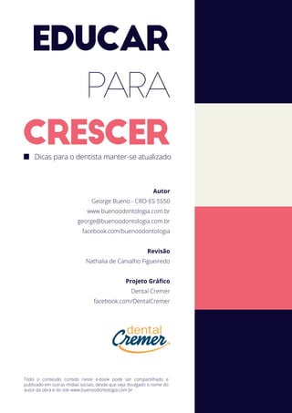 EDUCAR
PARA
CRESCERDicas para o dentista manter-se atualizado
Todo o conteúdo contido neste e-book pode ser compartilhado e
publicado em outras mídias sociais, desde que seja divulgado o nome do
autor da obra e do site www.buenoodontologia.com.br.
Autor
George Bueno - CRO-ES 5550
www.buenoodontologia.com.br
george@buenoodontologia.com.br
facebook.com/buenoodontologia
Revisão
Nathalia de Carvalho Figueiredo
Projeto Gráﬁco
Dental Cremer
facebook.com/DentalCremer
 