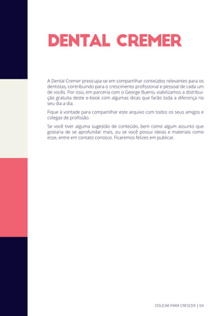 DENTAL CREMER
A Dental Cremer preocupa-se em compartilhar conteúdos relevantes para os
dentistas, contribuindo para o crescimento proﬁssional e pessoal de cada um
de vocês. Por isso, em parceria com o George Bueno, viabilizamos a distribui-
ção gratuita deste e-book com algumas dicas que farão toda a diferença no
seu dia a dia.
Fique à vontade para compartilhar este arquivo com todos os seus amigos e
colegas de proﬁssão.
Se você tiver alguma sugestão de conteúdo, bem como algum assunto que
gostaria de se aprofundar mais, ou se você possui ideias e materiais como
esse, entre em contato conosco. Ficaremos felizes em publicar.
EDUCAR PARA CRESCER | 04
 