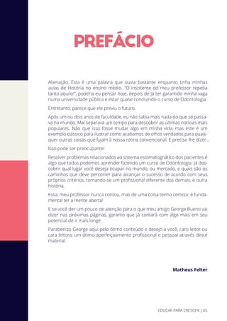 PREFACIO
Alienação. Esta é uma palavra que ouvia bastante enquanto tinha minhas
aulas de História no ensino médio. "O insistente do meu professor repetia
tanto aquilo!", poderia eu pensar hoje, depois de já ter garantido minha vaga
numa universidade pública e estar quase concluindo o curso de Odontologia.
Entretanto, parece que ele previu o futuro.
Após um ou dois anos de faculdade, eu não sabia mais nada do que se passa-
va no mundo. Mal separava um tempo para descobrir as últimas notícias mais
populares. Não que isso fosse mudar algo em minha vida, mas este é um
exemplo clássico para ilustrar como acabamos de olhos vendados para quais-
quer outras coisas que fujam à nossa rotina convencional. E preciso lhe dizer...
Isso pode ser preocupante!
Resolver problemas relacionados ao sistema estomatognático dos pacientes é
algo que todos podemos aprender fazendo um curso de Odontologia. Já des-
cobrir qual lugar você deseja ocupar no mundo, ou mercado, e quais são os
caminhos que deve percorrer para alcançar o sucesso de acordo com seus
próprios critérios, tornando-se um proﬁssional diferente dos demais, é outra
história.
Essa, meu professor nunca contou, mas de uma coisa tenho certeza: é funda-
mental ter a mente aberta!
E se você der um pouco de atenção para o que meu amigo George Bueno vai
dizer nas próximas páginas, garanto que já contará com algo mais em seu
potencial de ir mais longe.
Parabenizo George aqui pelo ótimo conteúdo e desejo a você, caro leitor ou
cara leitora, um ótimo aperfeiçoamento proﬁssional e pessoal através deste
material.
Matheus Felter
EDUCAR PARA CRESCER | 05
 