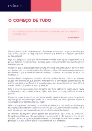 O COMECO DE TUDO
O começo de toda discussão ou estudo deveria ser sempre uma pergunta. A minha, que
inicia a nossa conversa é a seguinte: Você lembra o que motivou a sua escolha pelo curso
de Odontologia?
Faço esta pergunta a você, pois recentemente conversei com alguns colegas dentistas e
poucos disseram-me com certeza e clareza o que os motivaram a fazer esta escolha: ser um
cirurgião-dentista.
Reconheço que as pessoas são mesmo muito diferentes; enquanto algumas parecem já ter
um sonho muito bem estabelecido sobre o futuro proﬁssional, outras parecem não saber
exatamente o que as deixa ou deixará satisfeitas, completas, e isso pode perdurar por
muitos anos.
O curso de Odontologia costuma dividir seus estudantes e futuros proﬁssionais em dois
grupos bem distintos: os que gostam e entendem que o aprendizado acadêmico será de
grande valia para o seu futuro e o segundo grupo, que não costuma levar tão a sério a
maioria das disciplinas ensinadas na graduação.
Para o primeiro grupo darei meus parabéns, este livro poderá lhe trazer alguns novos
conhecimentos, mas provavelmente você já os terá conhecido de alguma forma durante a
jornada.
O segundo grupo, sim, merecerá minha total atenção e dedicação, pois o caminho que este
segundo grupo escolheu seguir pode ser o responsável por toda a possível tristeza e
insatisfação que a Odontologia possa trazer.
Deixo claro que este sentimento de insatisfação aconteceria com qualquer escolha que
fosse conduzida desta forma: sem conhecimento de causa, sem comprometimento com o
aprendizado, com o ensino acadêmico, sem o mínimo autoconhecimento.
As escolhas do segundo grupo podem ser catastróﬁcas para todas as proﬁssões.
Cirurgiões-dentistas que não aproveitaram corretamente e não tiveram interesse em
absorver tudo o que a graduação pôde fornecer, na minha opinião, não deveriam exercer a
proﬁssão. Mas, não é assim que as coisas acontecem, não é verdade?
"Se a educação sozinha não transforma a sociedade, sem ela tampouco a
sociedade muda."
Paulo Freire
CAPÍTULO 1
EDUCAR PARA CRESCER | 07
 