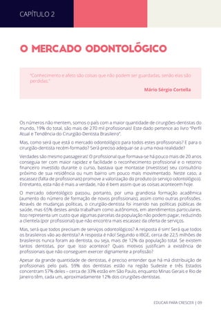 O MERCADO ODONTOLOGICO
Os números não mentem, somos o país com a maior quantidade de cirurgiões-dentistas do
mundo, 19% do total, são mais de 270 mil proﬁssionais! Este dado pertence ao livro “Perﬁl
Atual e Tendência do Cirurgião-Dentista Brasileiro”.
Mas, como será que está o mercado odontológico para todos estes proﬁssionais? E para o
cirurgião-dentista recém-formado? Será preciso adequar-se a uma nova realidade?
Verdades são mesmo passageiras! O proﬁssional que formava-se há pouco mais de 20 anos
conseguia ter com maior rapidez e facilidade o reconhecimento proﬁssional e o retorno
ﬁnanceiro investido durante o curso, bastava que montasse (investisse) seu consultório
próximo de sua residência ou num bairro um pouco mais movimentado. Neste caso, a
escassez (falta de proﬁssionais) promove a valorização do produto (o serviço odontológico).
Entretanto, esta não é mais a verdade, não é bem assim que as coisas acontecem hoje.
O mercado odontológico passou, portanto, por uma grandiosa formação acadêmica
(aumento do número de formação de novos proﬁssionais), assim como outras proﬁssões.
Através de mudanças políticas, o cirurgião-dentista foi inserido nas políticas públicas de
saúde, mas 65% destes ainda trabalham como autônomos, em atendimentos particulares.
Isso representa um custo que algumas parcelas da população não podem pagar, reduzindo
a clientela (por proﬁssional) que não encontra mais escassez da oferta de serviços.
Mas, será que todos precisam de serviços odontológicos? A resposta é sim! Será que todos
os brasileiros vão ao dentista? A resposta é não! Segundo o IBGE, cerca de 22,5 milhões de
brasileiros nunca foram ao dentista, ou seja, mais de 12% da população total. Se existem
tantos dentistas, por que isso acontece? Quais motivos justiﬁcam a existência de
proﬁssionais que não conseguem exercer dignamente a proﬁssão?
Apesar da grande quantidade de dentistas, é preciso entender que há má distribuição de
proﬁssionais pelo país. 59% dos dentistas estão na região Sudeste e três Estados
concentram 57% deles – cerca de 33% estão em São Paulo, enquanto Minas Gerais e Rio de
Janeiro têm, cada um, aproximadamente 12% dos cirurgiões-dentistas.
“Conhecimento e afeto são coisas que não podem ser guardadas, senão elas são
perdidas.”
Mário Sérgio Cortella
CAPÍTULO 2
EDUCAR PARA CRESCER | 09
 