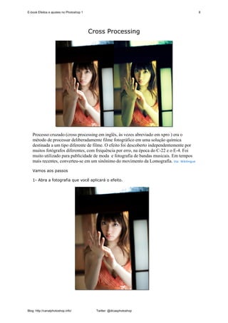 E-book Efeitos e ajustes no Photoshop 1                                                     8




                                          Cross Processing




   Processo cruzado (cross processing em inglês, às vezes abreviado em xpro ) era o
   método de processar deliberadamente filme fotográfico em uma solução química
   destinada a um tipo diferente de filme. O efeito foi descoberto independentemente por
   muitos fotógrafos diferentes, com frequência por erro, na época do C-22 e o E-4. Foi
   muito utilizado para publicidade de moda e fotografia de bandas musicais. Em tempos
   mais recentes, converteu-se em um sinônimo do movimento da Lomografía. Via: Wikilingue

   Vamos aos passos

   1- Abra a fotografia que você aplicará o efeito.




Blog: http://canalphotoshop.info/           Twitter: @dicasphotoshop
 