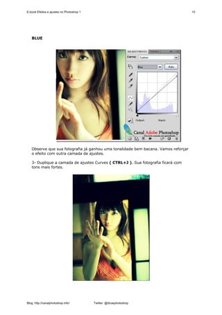 E-book Efeitos e ajustes no Photoshop 1                                             10




   BLUE




   Observe que sua fotografia já ganhou uma tonalidade bem bacana. Vamos reforçar
   o efeito com outra camada de ajustes.

   3- Duplique a camada de ajustes Curves ( CTRL+J ). Sua fotografia ficará com
   tons mais fortes.




Blog: http://canalphotoshop.info/         Twitter: @dicasphotoshop
 