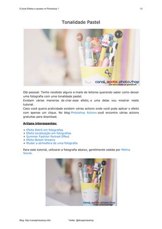E-book Efeitos e ajustes no Photoshop 1                                                  13




                                          Tonalidade Pastel




   Olá pessoal. Tenho recebido alguns e-mails de leitores querendo saber como deixar
   uma fotografia com uma tonalidade pastel.
   Existem várias maneiras de criar esse efeito, e uma delas vou mostrar neste
   tutorial.
   Caso você queira praticidade existem várias actions onde você pode aplicar o efeito
   com apenas um clique. No blog Photoshop Actions você encontra várias actions
   gratuitas para download.

   Artigos interessantes:

   +   Efeito Retrô em fotografias
   +   Efeito tonalização em fotografias
   +   Summer Fashion Portrait Effect
   +   Efeito Bokeh Dreamy
   +   Mudar a atmosfera de uma fotografia

   Para este tutorial, utilizarei a fotografia abaixo, gentilmente cedida por Melina
   Souza.




Blog: http://canalphotoshop.info/           Twitter: @dicasphotoshop
 