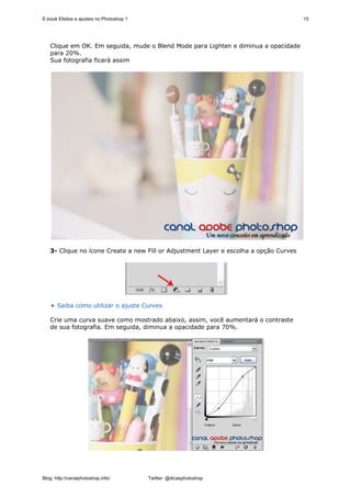 E-book Efeitos e ajustes no Photoshop 1                                                15




   Clique em OK. Em seguida, mude o Blend Mode para Lighten e diminua a opacidade
   para 20%.
   Sua fotografia ficará assim




   3- Clique no ícone Create a new Fill or Adjustment Layer e escolha a opção Curves




   + Saiba como utilizar o ajuste Curves

   Crie uma curva suave como mostrado abaixo, assim, você aumentará o contraste
   de sua fotografia. Em seguida, diminua a opacidade para 70%.




Blog: http://canalphotoshop.info/         Twitter: @dicasphotoshop
 