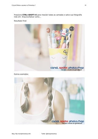 E-book Efeitos e ajustes no Photoshop 1                                          16




   Pressione CTRL+SHIFT+E para mesclar todas as camadas e salve sua fotografia
   indo em: Arquivo/Salvar como...

   Resultado final:




   Outros exemplos:




Blog: http://canalphotoshop.info/         Twitter: @dicasphotoshop
 