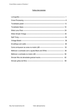 E-book Efeitos e ajustes no Photoshop 1




                                          Índice dos tutoriais



   Lomografia---------------------------------------------------------------------------------------- 1

   Cross Processing ------------------------------------------------------------------------------- 8

   Tonalidade pastel ----------------------------------------------------------------------------- 13

   Tonalidade Sépia ----------------------------------------------------------------------------- 18

   Efeito Lens Flare ------------------------------------------------------------------------------ 24

   Efeito Simple Vintage ------------------------------------------------------------------------ 30

   Split Tonig --------------------------------------------------------------------------------------- 34

   Vintage Bokeh --------------------------------------------------------------------------------- 38

   Envelheça com estilo ------------------------------------------------------------------------ 46

   Como enriquecer as cores no modo LAB --------------------------------------------- 53

   Melhorar o contraste com o ajuste Black and White -------------------------------- 56

   Melhorar o contraste no modo LAB ----------------------------------------------------- 58

   Simular filtro de densidade gradual neutra ------------------------------------------- 62

   Simular grãos de filme --------------------------------------------------------------------- 68




Blog: http://canalphotoshop.info/         Twitter: @dicasphotoshop
 