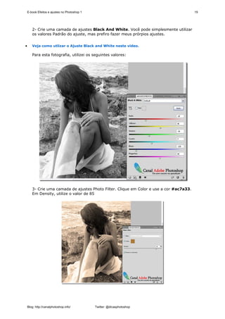 E-book Efeitos e ajustes no Photoshop 1                                               19




       2- Crie uma camada de ajustes Black And White. Você pode simplesmente utilizar
       os valores Padrão do ajuste, mas prefiro fazer meus prórpios ajustes.


•      Veja como utlizar o Ajuste Black and White neste video.

       Para esta fotografia, utilizei os seguintes valores:




       3- Crie uma camada de ajustes Photo Filter. Clique em Color e use a cor #ac7a33.
       Em Density, utilize o valor de 85




    Blog: http://canalphotoshop.info/         Twitter: @dicasphotoshop
 