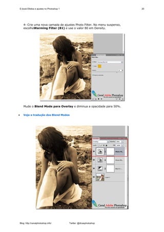 E-book Efeitos e ajustes no Photoshop 1                                 20




       4- Crie uma nova camada de ajustes Photo Filter. No menu suspenso,
       escolhaWarming Filter (81) e use o valor 80 em Density.




       Mude o Blend Mode para Overlay e diminua a opacidade para 50%.


•      Veja a tradução dos Blend Modes




    Blog: http://canalphotoshop.info/         Twitter: @dicasphotoshop
 