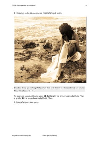 E-book Efeitos e ajustes no Photoshop 1                                                                      22




   6- Seguindo todos os passos, sua fotografia ficará assim:




   Dica: Caso deseje que sua fotografia fique mais clara, basta diminuir os valores de Density nas camadas

   Photo Filter ( Passos 03 e 04 ).


   No exemplo abaixo, utilizei o valor 60 de Density na primeira camada Photo Filter
   e o valor 66 na segunda camada Photo Filter.

   A fotografia ficou mais suave.




Blog: http://canalphotoshop.info/          Twitter: @dicasphotoshop
 