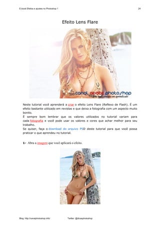 E-book Efeitos e ajustes no Photoshop 1                                                  24




                                          Efeito Lens Flare




   Neste tutorial você aprenderá a criar o efeito Lens Flare (Reflexo de Flash). É um
   efeito bastante utilizado em revistas e que deixa a fotografia com um aspecto muito
   bonito.
   É sempre bom lembrar que os valores utilizados no tutorial variam para
   cada fotografia e você pode usar os valores e cores que achar melhor para seu
   trabalho.
   Se quiser, faça o download do arquivo PSD deste tutorial para que você possa
   praticar o que aprendeu no tutorial.


   1- Abra a imagem que você aplicará o efeito.




Blog: http://canalphotoshop.info/           Twitter: @dicasphotoshop
 