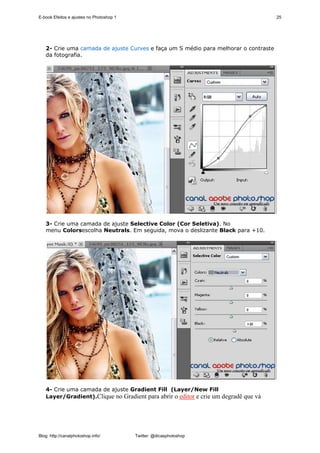 E-book Efeitos e ajustes no Photoshop 1                                              25




   2- Crie uma camada de ajuste Curves e faça um S médio para melhorar o contraste
   da fotografia.




   3- Crie uma camada de ajuste Selective Color (Cor Seletiva). No
   menu Colorsescolha Neutrals. Em seguida, mova o deslizante Black para +10.




   4- Crie uma camada de ajuste Gradient Fill (Layer/New Fill
   Layer/Gradient).Clique no Gradient para abrir o editor e crie um degradê que vá




Blog: http://canalphotoshop.info/         Twitter: @dicasphotoshop
 