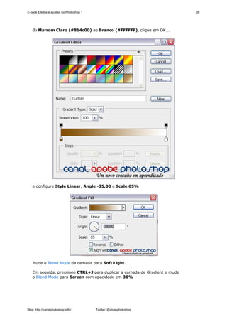 E-book Efeitos e ajustes no Photoshop 1                                     26




   do Marrom Claro (#814c00) ao Branco (#FFFFFF), clique em OK...




   e configure Style Linear, Angle -35,00 e Scale 65%




   Mude o Blend Mode da camada para Soft Light.

   Em seguida, pressione CTRL+J para duplicar a camada de Gradient e mude
   o Blend Mode para Screen com opacidade em 30%




Blog: http://canalphotoshop.info/         Twitter: @dicasphotoshop
 