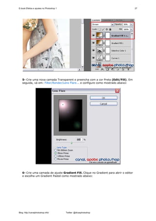E-book Efeitos e ajustes no Photoshop 1                                                 27




   5- Crie uma nova camada Transparent e preencha com a cor Preta (Edit/Fill). Em
   seguida, vá em: Filter/Render/Lens Flare... e configure como mostrado abaixo:




   6- Crie uma camada de ajuste Gradient Fill. Clique no Gradient para abrir o editor
   e escolha um Gradient Pastel como mostrado abaixo:




Blog: http://canalphotoshop.info/         Twitter: @dicasphotoshop
 