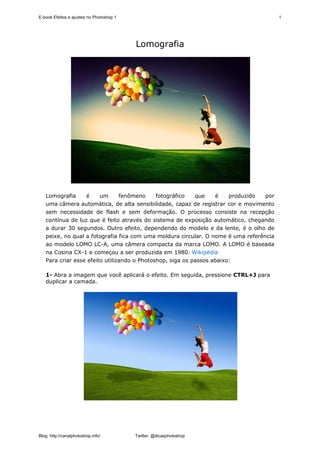 E-book Efeitos e ajustes no Photoshop 1                                                 1




                                          Lomografia




   Lomografia     é     um      fenômeno     fotográfico   que    é    produzido  por
   uma câmera automática, de alta sensibilidade, capaz de registrar cor e movimento
   sem necessidade de flash e sem deformação. O processo consiste na recepção
   contínua de luz que é feito através do sistema de exposição automático, chegando
   a durar 30 segundos. Outro efeito, dependendo do modelo e da lente, é o olho de
   peixe, no qual a fotografia fica com uma moldura circular. O nome é uma referência
   ao modelo LOMO LC-A, uma câmera compacta da marca LOMO. A LOMO é baseada
   na Cosina CX-1 e começou a ser produzida em 1980. Wikipédia
   Para criar esse efeito utilizando o Photoshop, siga os passos abaixo:

   1- Abra a imagem que você aplicará o efeito. Em seguida, pressione CTRL+J para
   duplicar a camada.




Blog: http://canalphotoshop.info/         Twitter: @dicasphotoshop
 