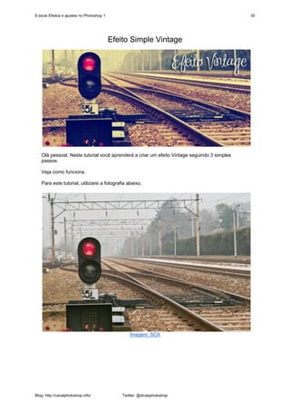 E-book Efeitos e ajustes no Photoshop 1                                                      30




                                          Efeito Simple Vintage




   Olá pessoal. Neste tutorial você aprenderá a criar um efeito Vintage seguindo 3 simples
   passos.

   Veja como funciona.

   Para este tutorial, utilizarei a fotografia abaixo.




                                                 Imagem: SCX




Blog: http://canalphotoshop.info/             Twitter: @dicasphotoshop
 