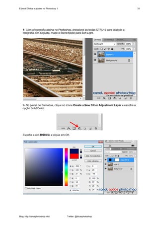 E-book Efeitos e ajustes no Photoshop 1                                                         31




   1- Com a fotografia aberta no Photoshop, pressione as teclas CTRL+J para duplicar a
   fotografia. Em seguida, mude o Blend Mode para Soft Light.




   2- No painel de Camadas, clique no ícone Create a New Fill or Adjustment Layer e escolha a
   opção Solid Color.




   Escolha a cor #000d5e e clique em OK.




Blog: http://canalphotoshop.info/         Twitter: @dicasphotoshop
 