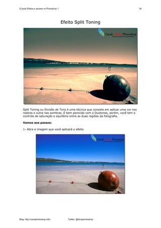 E-book Efeitos e ajustes no Photoshop 1                                                34




                                          Efeito Split Toning




   Split Toning ou Divisão de Tons é uma técnica que consiste em aplicar uma cor nos
   realces e outra nas sombras. É bem parecido com o Duotones, porém, você tem o
   controle de saturação e equilíbrio entre as duas regiões da fotografia.

   Vamos aos passos:

   1- Abra a imagem que você aplicará o efeito




Blog: http://canalphotoshop.info/            Twitter: @dicasphotoshop
 