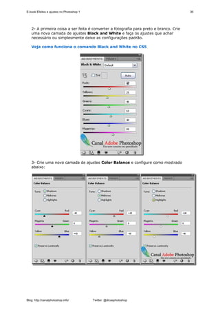 E-book Efeitos e ajustes no Photoshop 1                                                 35




   2- A primeira coisa a ser feita é converter a fotografia para preto e branco. Crie
   uma nova camada de ajustes Black and White e faça os ajustes que achar
   necessário ou simplesmente deixe as configurações padrão.

   Veja como funciona o comando Black and White no CS5




   3- Crie uma nova camada de ajustes Color Balance e configure como mostrado
   abaixo:




Blog: http://canalphotoshop.info/         Twitter: @dicasphotoshop
 