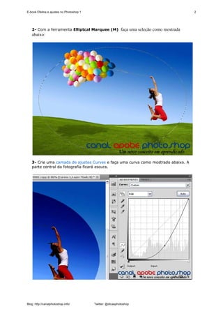 E-book Efeitos e ajustes no Photoshop 1                                            2




   2- Com a ferramenta Elliptcal Marquee (M) faça uma seleção como mostrada
   abaixo:




   3- Crie uma camada de ajustes Curves e faça uma curva como mostrado abaixo. A
   parte central da fotografia ficará escura.




Blog: http://canalphotoshop.info/         Twitter: @dicasphotoshop
 