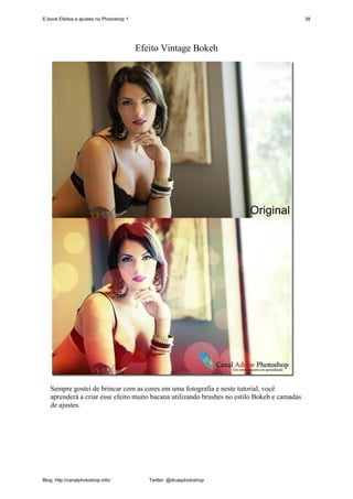 E-book Efeitos e ajustes no Photoshop 1                                                      38




                                          Efeito Vintage Bokeh




   Sempre gostei de brincar com as cores em uma fotografia e neste tutorial, você
   aprenderá a criar esse efeito muito bacana utilizando brushes no estilo Bokeh e camadas
   de ajustes.




Blog: http://canalphotoshop.info/            Twitter: @dicasphotoshop
 
