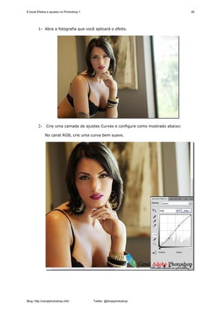 E-book Efeitos e ajustes no Photoshop 1                                          39




        1- Abra a fotografia que você aplicará o efeito.




        2- Crie uma camada de ajustes Curves e configure como mostrado abaixo:

              No canal RGB, crie uma curva bem suave.




Blog: http://canalphotoshop.info/         Twitter: @dicasphotoshop
 