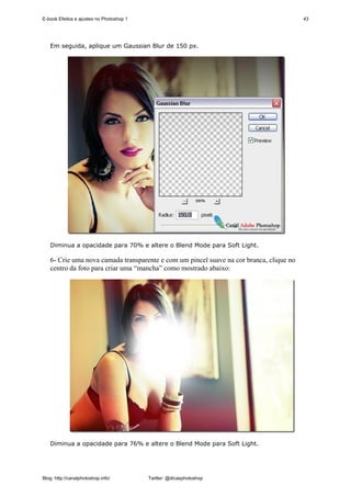 E-book Efeitos e ajustes no Photoshop 1                                                  43




   Em seguida, aplique um Gaussian Blur de 150 px.




   Diminua a opacidade para 70% e altere o Blend Mode para Soft Light.

   6- Crie uma nova camada transparente e com um pincel suave na cor branca, clique no
   centro da foto para criar uma “mancha” como mostrado abaixo:




   Diminua a opacidade para 76% e altere o Blend Mode para Soft Light.




Blog: http://canalphotoshop.info/         Twitter: @dicasphotoshop
 