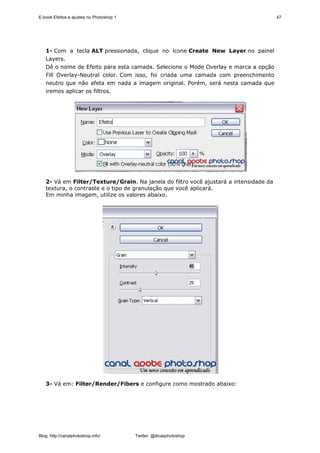 E-book Efeitos e ajustes no Photoshop 1                                                47




   1- Com a tecla ALT pressionada, clique no ícone Create New Layer no painel
   Layers.
   Dê o nome de Efeito para esta camada. Selecione o Mode Overlay e marca a opção
   Fill Overlay-Neutral color. Com isso, foi criada uma camada com preenchimento
   neutro que não afeta em nada a imagem original. Porém, será nesta camada que
   iremos aplicar os filtros.




   2- Vá em Filter/Texture/Grain. Na janela do filtro você ajustará a intensidade da
   textura, o contraste e o tipo de granulação que você aplicará.
   Em minha imagem, utilize os valores abaixo.




   3- Vá em: Filter/Render/Fibers e configure como mostrado abaixo:




Blog: http://canalphotoshop.info/         Twitter: @dicasphotoshop
 