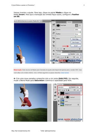 E-book Efeitos e ajustes no Photoshop 1                                                                      3




   Vamos inverter o ajuste. Para isso, clique no painel Masks e clique no
   botão Invert. Para que a transição da vinheta fique suave, configure o Feather
   em 80.




   Observação: Este recurso de Masks para Camadas de ajuste está disponível apenas para a versão CS5. Caso

   você utilize uma versão anterior, crie a vinheta seguindo os passos descritos neste tutorial.



   4- Crie uma nova camada e preencha com a cor preta (Edit/Fill). Em seguida,
   mude o Blend Mode para Saturation e diminua a opacidade para 45%




Blog: http://canalphotoshop.info/               Twitter: @dicasphotoshop
 