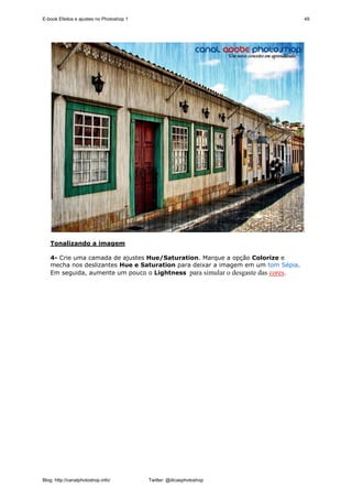 E-book Efeitos e ajustes no Photoshop 1                                           49




   Tonalizando a imagem

   4- Crie uma camada de ajustes Hue/Saturation. Marque a opção Colorize e
   mecha nos deslizantes Hue e Saturation para deixar a imagem em um tom Sépia.
   Em seguida, aumente um pouco o Lightness para simular o desgaste das cores.




Blog: http://canalphotoshop.info/         Twitter: @dicasphotoshop
 