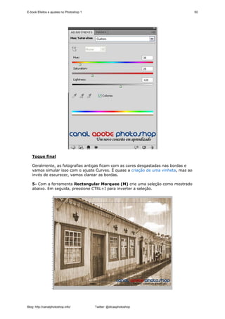 E-book Efeitos e ajustes no Photoshop 1                                               50




   Toque final

   Geralmente, as fotografias antigas ficam com as cores desgastadas nas bordas e
   vamos simular isso com o ajuste Curves. É quase a criação de uma vinheta, mas ao
   invés de escurecer, vamos clarear as bordas.

   5- Com a ferramenta Rectangular Marquee (M) crie uma seleção como mostrado
   abaixo. Em seguida, pressione CTRL+I para inverter a seleção.




Blog: http://canalphotoshop.info/         Twitter: @dicasphotoshop
 