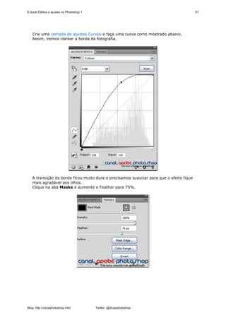 E-book Efeitos e ajustes no Photoshop 1                                                  51




   Crie uma camada de ajustes Curves e faça uma curva como mostrado abaixo.
   Assim, iremos clarear a borda da fotografia.




   A transição da borda ficou muito dura e precisamos suavizar para que o efeito fique
   mais agradável aos olhos.
   Clique na aba Masks e aumente o Feather para 75%.




Blog: http://canalphotoshop.info/         Twitter: @dicasphotoshop
 
