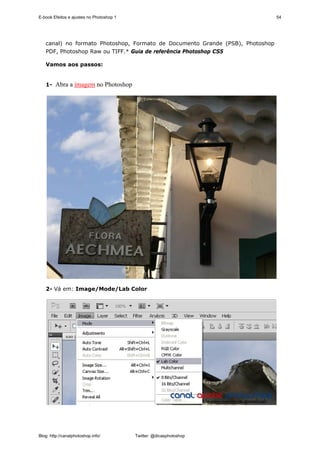 E-book Efeitos e ajustes no Photoshop 1                                        54




   canal) no formato Photoshop, Formato de Documento Grande (PSB), Photoshop
   PDF, Photoshop Raw ou TIFF.* Guia de referência Photoshop CS5

   Vamos aos passos:


   1- Abra a imagem no Photoshop




   2- Vá em: Image/Mode/Lab Color




Blog: http://canalphotoshop.info/         Twitter: @dicasphotoshop
 