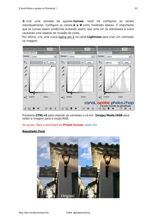 E-book Efeitos e ajustes no Photoshop 1                                                 55




   3- Crie uma camada de ajustes Curves. Você irá configurar os canais
   individualmente. Configure os canais A e B como mostrado abaixo. É importante
   que as curvas sejam simétricas evitando assim, que uma cor se sobressaia à outra
   causando uma espécie de invasão de cores.
   Por último, crie uma curva ligeira em S no canal Lightness para criar um contraste
   na imagem.




   Pressione CTRL+E para mesclar as camadas e vá em: Image/Mode/RGB para
   voltar a imagem para o modo RGB.

   Se quiser, faça o download do Preset Cruves neste link

   Resultado Final




Blog: http://canalphotoshop.info/         Twitter: @dicasphotoshop
 