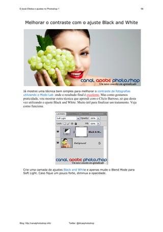 E-book Efeitos e ajustes no Photoshop 1                                                     56




     Melhorar o contraste com o ajuste Black and White




   Já mostrei uma técnica bem simples para melhorar o contraste de fotografias
   utilizando o Modo Lab onde o resultado final é excelente. Mas como gostamos
   praticidade, vou mostrar outra técnica que aprendi com o Clício Barroso, só que desta
   vez utilizando o ajuste Black and White. Muito útil para finalizar um tratamento. Veja
   como funciona.




   Crie uma camada de ajustes Black and White e apenas mude o Blend Mode para
   Soft Light. Caso fique um pouco forte, diminua a opacidade.




Blog: http://canalphotoshop.info/         Twitter: @dicasphotoshop
 