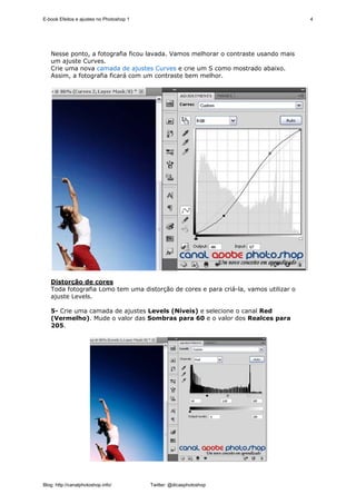 E-book Efeitos e ajustes no Photoshop 1                                               4




   Nesse ponto, a fotografia ficou lavada. Vamos melhorar o contraste usando mais
   um ajuste Curves.
   Crie uma nova camada de ajustes Curves e crie um S como mostrado abaixo.
   Assim, a fotografia ficará com um contraste bem melhor.




   Distorção de cores
   Toda fotografia Lomo tem uma distorção de cores e para criá-la, vamos utilizar o
   ajuste Levels.

   5- Crie uma camada de ajustes Levels (Níveis) e selecione o canal Red
   (Vermelho). Mude o valor das Sombras para 60 e o valor dos Realces para
   205.




Blog: http://canalphotoshop.info/         Twitter: @dicasphotoshop
 