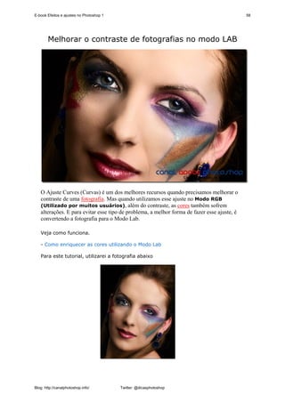 E-book Efeitos e ajustes no Photoshop 1                                                      58




        Melhorar o contraste de fotografias no modo LAB




   O Ajuste Curves (Curvas) é um dos melhores recursos quando precisamos melhorar o
   contraste de uma fotografia. Mas quando utilizamos esse ajuste no Modo RGB
   (Utilizado por muitos usuários), além do contraste, as cores também sofrem
   alterações. E para evitar esse tipo de problema, a melhor forma de fazer esse ajuste, é
   convertendo a fotografia para o Modo Lab.

   Veja como funciona.

   - Como enriquecer as cores utilizando o Modo Lab

   Para este tutorial, utilizarei a fotografia abaixo




Blog: http://canalphotoshop.info/         Twitter: @dicasphotoshop
 