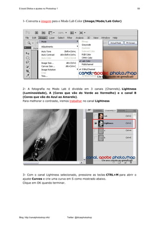 E-book Efeitos e ajustes no Photoshop 1                                            59




   1- Converta a imagem para o Modo Lab Color (Image/Mode/Lab Color)




   2- A fotografia no Modo Lab é dividida em 3 canais (Channels). Lightness
   (Luminosidade), A (Cores que vão do Verde ao Vermelho) e o canal B
   (Cores que vão do Azul ao Amarelo).
   Para melhorar o contraste, iremos trabalhar no canal Lightness




   3- Com o canal Lightness selecionado, pressione as teclas CTRL+M para abrir o
   ajuste Curves e crie uma curva em S como mostrado abaixo.
   Clique em OK quando terminar.




Blog: http://canalphotoshop.info/         Twitter: @dicasphotoshop
 