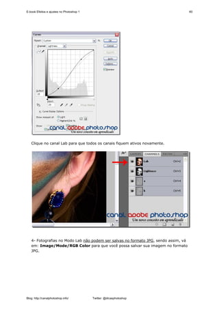 E-book Efeitos e ajustes no Photoshop 1                                              60




   Clique no canal Lab para que todos os canais fiquem ativos novamente.




   4- Fotografias no Modo Lab não podem ser salvas no formato JPG, sendo assim, vá
   em: Image/Mode/RGB Color para que você possa salvar sua imagem no formato
   JPG.




Blog: http://canalphotoshop.info/         Twitter: @dicasphotoshop
 