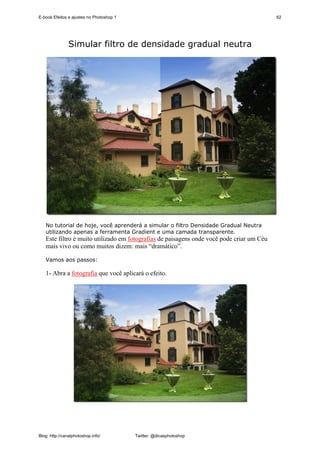E-book Efeitos e ajustes no Photoshop 1                                                    62




               Simular filtro de densidade gradual neutra




   No tutorial de hoje, você aprenderá a simular o filtro Densidade Gradual Neutra
   utilizando apenas a ferramenta Gradient e uma camada transparente.
   Este filtro é muito utilizado em fotografias de paisagens onde você pode criar um Céu
   mais vivo ou como muitos dizem: mais “dramático”.

   Vamos aos passos:

   1- Abra a fotografia que você aplicará o efeito.




Blog: http://canalphotoshop.info/         Twitter: @dicasphotoshop
 