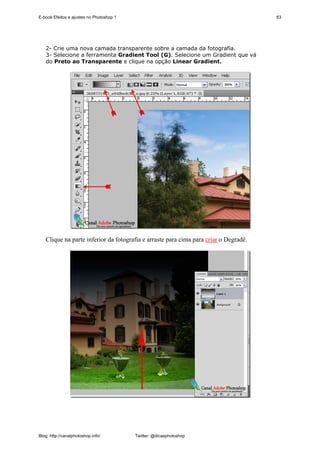E-book Efeitos e ajustes no Photoshop 1                                               63




   2- Crie uma nova camada transparente sobre a camada da fotografia.
   3- Selecione a ferramenta Gradient Tool (G). Selecione um Gradient que vá
   do Preto ao Transparente e clique na opção Linear Gradient.




   Clique na parte inferior da fotografia e arraste para cima para criar o Degradê.




Blog: http://canalphotoshop.info/         Twitter: @dicasphotoshop
 