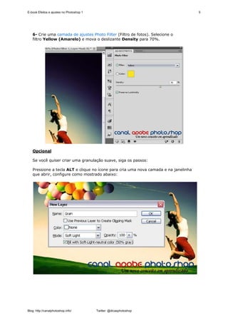E-book Efeitos e ajustes no Photoshop 1                                               5




   6- Crie uma camada de ajustes Photo Filter (Filtro de fotos). Selecione o
   filtro Yellow (Amarelo) e mova o deslizante Density para 70%.




   Opcional

   Se você quiser criar uma granulação suave, siga os passos:

   Pressione a tecla ALT e clique no ícone para cria uma nova camada e na janelinha
   que abrir, configure como mostrado abaixo:




Blog: http://canalphotoshop.info/         Twitter: @dicasphotoshop
 