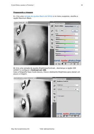 E-book Efeitos e ajustes no Photoshop 1                                                 69




   Preparando a imagem

   1 - Crie uma camada de ajustes Black and White e no menu suspenso, escolha a
   opção Maximum Black.




   2- Crie uma camada de ajustes Brightness/Contrast , desmarque a opção USE
   LEGACY e configure o Contrast em 100.
   Caso a fotografia fique muito escura, mova o deslizante Brightness para clarear um
   pouco a imagem.




Blog: http://canalphotoshop.info/         Twitter: @dicasphotoshop
 