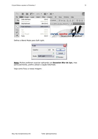 E-book Efeitos e ajustes no Photoshop 1                                    72




   Defina o Blend Mode para Soft Light.




   Nota: Muitos preferem suavizar aplicando um Gaussian Blur de 1px, mas
   particularmente, prefiro utilizar a opção Edit/Fade.

   Veja como ficou a nossa imagem:




Blog: http://canalphotoshop.info/         Twitter: @dicasphotoshop
 