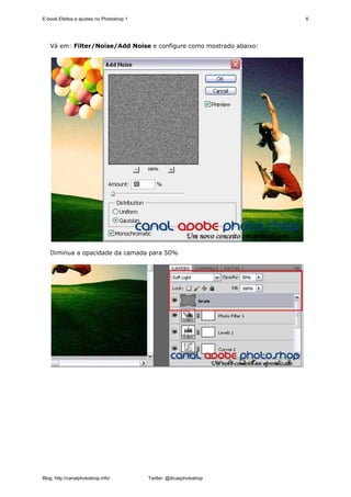 E-book Efeitos e ajustes no Photoshop 1                              6




   Vá em: Filter/Noise/Add Noise e configure como mostrado abaixo:




   Diminua a opacidade da camada para 50%




Blog: http://canalphotoshop.info/         Twitter: @dicasphotoshop
 