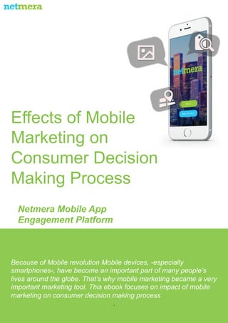 Netmera Mobile App
Engagement Platform
Because of Mobile revolution Mobile devices, -especially
smartphones-, have become an important part of many people’s
lives around the globe. That’s why mobile marketing became a very
important marketing tool. This ebook focuses on impact of mobile
marketing on consumer decision making process
.
Effects of Mobile
Marketing on
Consumer Decision
Making Process
 