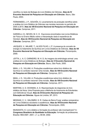 99
científico no texto de Biologia do Livro Didático de Ciências. Atas do IV
Encontro Nacional de Pesquisa em Educação em Ciências. Bauru, São
Paulo, 2003.
FERNANDES, J. P., GOUVÊA, G. Levantamento da produção científica sobre
a análise do Livro Didático de Ciências nas revistas nacionais no período de
2005 à 2010. Atas do VIII Encontro Nacional de Pesquisa em Educação em
Ciências. Campinas, 2011.
GARDELLI, D.; NEVES, M. C. D. Equívocos encontrados nos Livros Didáticos
de Física no Ensino Médio sobre a interpretação dada à experiência de
Oersted. Atas do VIII Encontro Nacional de Pesquisa em Educação em
Ciências. Campinas, 2011.
JACQUES, V.; MILARÉ, T.; ALVES FILHO, J. P. A presença do conceito de
energia no tratamento da Química em Livros Didáticos de Ciências. Atas do VII
Encontro Nacional de Pesquisa em Educação em Ciências. Florianópolis,
2009.
JOTTA, L. A. C; CARNEIRO, M. H. S. As imagens da embriologia animal: uma
análise em Livros Didáticos de Biologia. Atas do V Encontro Nacional de
Pesquisa em Educação em Ciências. Bauru, São Paulo, 2005.
MAIA, J. O., VILLANI, A. Produções acadêmicas sobre livro didático de
Química no contexto nacional: Uma revisão. Atas do VIII Encontro Nacional
de Pesquisa em Educação em Ciências. Campinas, 2011.
MAIA, J. O., VILLANI, A. Produções acadêmicas sobre livro didático de
Química no contexto nacional: Uma revisão. Atas do VIII Encontro Nacional
de Pesquisa em Educação em Ciências. Campinas, 2011.
MARTINS, A. O. DICKMAN, A. G. Representação de diagramas do livro
didático de física: Uma Proposta para a Melhoria da Autonomia de Estudantes
com Deficiência Visual. Atas do IX Encontro Nacional de Pesquisa em
Educação em Ciências. Águas de Lindóia, SP, 2013.
MESSIAS, C. V.; SALOMÃO, S. R. Visões do Reino Fungi: análise comparativa
de Livros Didáticos escolares e acadêmicos. Atas do VII Encontro Nacional
de Pesquisa em Educação em Ciências. Florianópolis, 2009.
MUNAKATA, K. Livro didático e formação do professor são incompatíveis? In:
Congresso Brasileiro de Qualidade na Educação: formação de professores.
Brasília: MEC/SEF, 2001. v.1. p. 89-94. 2002.
 