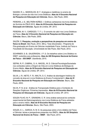 100
NAGEM, R. L.; MARCELOS, M. F. Analogias e metáforas no ensino de
Biologia: a árvore da vida nos Livros Didáticos. Atas do V Encontro Nacional
de Pesquisa em Educação em Ciências. Bauru, São Paulo, 2005.
PEREIRA, J. E.; BELTRÁN NÚÑEZ, I. Gráficos cartesianos nos livros didáticos
de Química do PNLD 2012. Atas do IX Encontro Nacional de Pesquisa em
Educação em Ciências. Águas de Lindóia, SP, 2013.
PEREIRA, M. V.; CARDOZO, T. F. L. O conceito de calor nos Livros Didáticos
de Física. Atas do V Encontro Nacional de Pesquisa em Educação em
Ciências. Bauru, São Paulo, 2005.
SALÉM, S. Pesquisa, evolução e perspectivas da pesquisa em ensino de
física no Brasil. São Paulo, 2012. 385 p. Tese (Doutorado) - Programa de
Pós-graduação em Ensino de Ciências modalidade Física, Instituto de Física e
Faculdade de Educação, Universidade de São Paulo, São Paulo, 2012.
SCHIRMER, S. B.; SAUERWEIN, I. P. S. Os trabalhos sobre Livro Didático no
SNEF: subsídios aos professores. Atas do XXI Simpósio Nacional de Ensino
de Física – XXI SNEF. Uberlândia, 2015.
SEPINI, R. P.; CABRAL, S. A.; MACIEL, M. D. Ciência/Tecnologia/Sociedade
nos conteúdos sobre a Origem da Vida em Livros Didáticos de Biologia do
Ensino Médio. Atas do IX Encontro Nacional de Pesquisa em Educação em
Ciências. Águas de Lindóia, SP, 2013.
SILVA, J. R.; NETO, F. R.; MALTA, S. C. Análise da abordagem histórica do
conceito de área em Livros Didáticos do Ensino Fundamental II. Atas do IV
Encontro Nacional de Pesquisa em Educação em Ciências. Bauru, São
Paulo, 2003.
SILVA, P. N. et al. Análise da Transposição Didática para o Conteúdo de
Reações Orgânicas: Primeiras Impressões. Atas do IX Encontro Nacional de
Pesquisa em Educação em Ciências. Águas de Lindóia, SP, 2013.
SOUZA FILHO, M. P.; GRANDINI, C. R. Uma análise estrutural do conteúdo
experimental de Eletromagnetismo nos Livros Didáticos de Física adotados
para o ensino médio. Atas do IV Encontro Nacional de Pesquisa em
Educação em Ciências. Bauru, São Paulo, 2003.
SOUZA, E. L., GARCIA, N. M. D. As pesquisas sobre o livro didático de Física
e Ciências: temas e perspectivas presentes nos SNEFs. Atas do XX Simpósio
Nacional de Ensino de Física – SNEF. São Paulo, 2013.
 