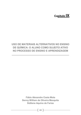 102
Capítulo IX
USO DE MATERIAIS ALTERNATIVOS NO ENSINO
DE QUÍMICA: O ALUNO COMO SUJEITO ATIVO
NO PROCESSO DE ENSINO E APRENDIZAGEM
__________________________________________
Fábio Alexandre Costa Mota
Denny William de Oliveira Mesquita
Sidilene Aquino de Farias
 